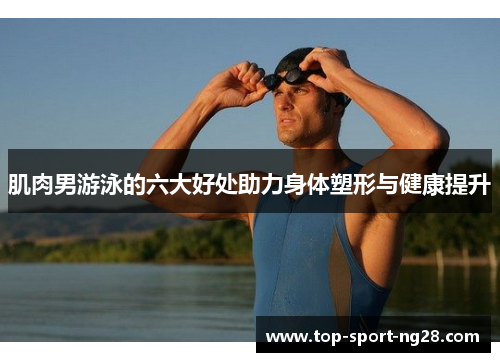 肌肉男游泳的六大好处助力身体塑形与健康提升 肌肉男游泳的六大好处助力身体塑形与健康提升