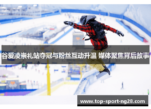 谷爱凌崇礼站夺冠与粉丝互动升温 媒体聚焦背后故事