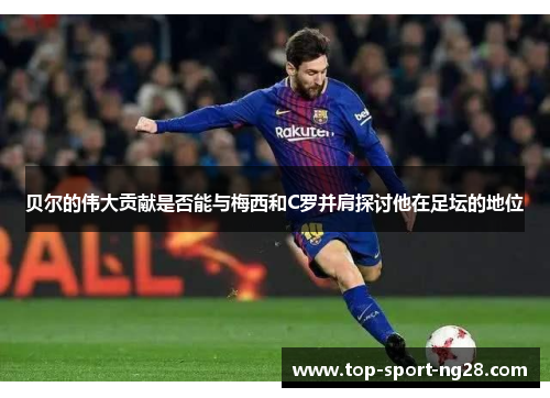 贝尔的伟大贡献是否能与梅西和C罗并肩探讨他在足坛的地位