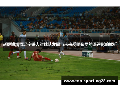 赵健博加盟辽宁铁人对球队发展与未来战略布局的深远影响解析
