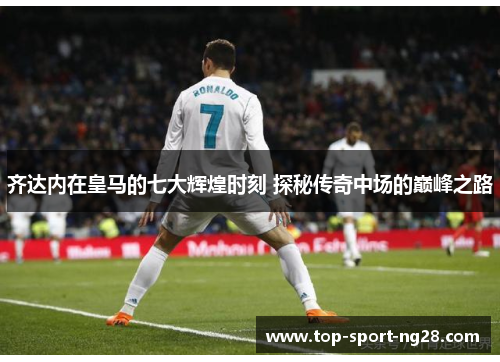 齐达内在皇马的七大辉煌时刻 探秘传奇中场的巅峰之路