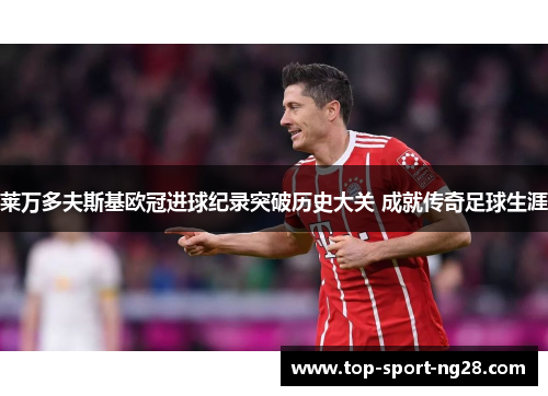 莱万多夫斯基欧冠进球纪录突破历史大关 成就传奇足球生涯 莱万多夫斯基欧冠进球纪录突破历史大关 成就传奇足球生涯