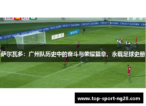 萨尔瓦多:广州队历史中的奋斗与荣耀篇章,永载足球史册 萨尔瓦多:广州队历史中的奋斗与荣耀篇章,永载足球史册