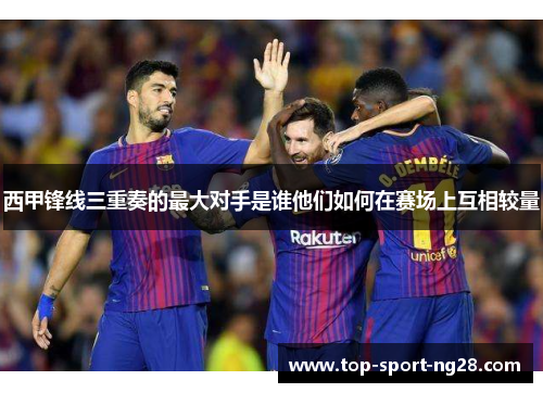 西甲锋线三重奏的最大对手是谁他们如何在赛场上互相较量 西甲锋线三重奏的最大对手是谁他们如何在赛场上互相较量