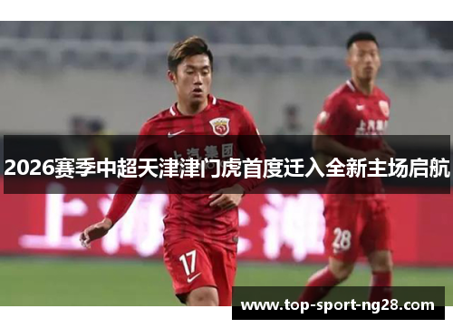 2026赛季中超天津津门虎首度迁入全新主场启航 2026赛季中超天津津门虎首度迁入全新主场启航