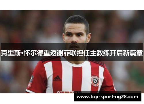 克里斯·怀尔德重返谢菲联担任主教练开启新篇章 克里斯·怀尔德重返谢菲联担任主教练开启新篇章