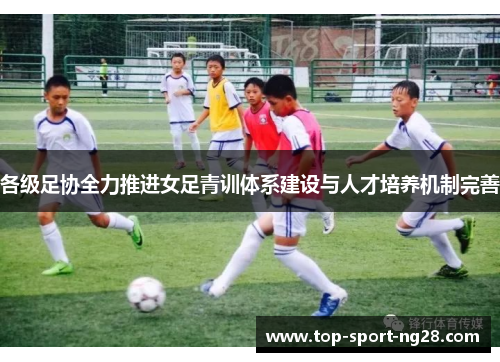 各级足协全力推进女足青训体系建设与人才培养机制完善 各级足协全力推进女足青训体系建设与人才培养机制完善