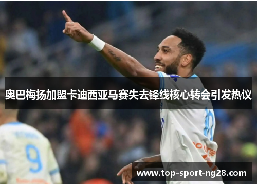 奥巴梅扬加盟卡迪西亚马赛失去锋线核心转会引发热议 奥巴梅扬加盟卡迪西亚马赛失去锋线核心转会引发热议