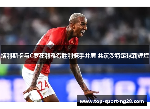 塔利斯卡与C罗在利雅得胜利携手并肩 共筑沙特足球新辉煌