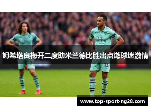 姆希塔良梅开二度助米兰德比胜出点燃球迷激情 姆希塔良梅开二度助米兰德比胜出点燃球迷激情