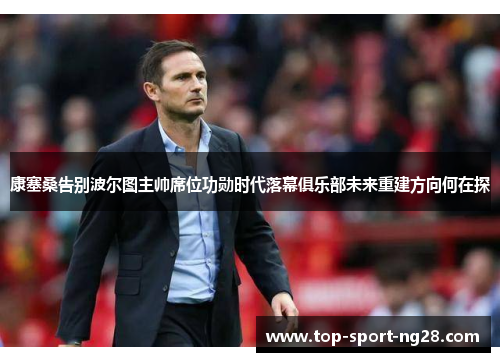 康塞桑告别波尔图主帅席位功勋时代落幕俱乐部未来重建方向何在探 康塞桑告别波尔图主帅席位功勋时代落幕俱乐部未来重建方向何在探