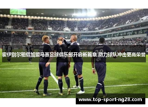 霍伊别尔租借加盟马赛足球俱乐部开启新篇章 助力球队冲击更高荣誉