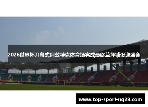 2026世界杯开幕式阿兹特克体育场完成最终草坪铺设迎盛会 2026世界杯开幕式阿兹特克体育场完成最终草坪铺设迎盛会